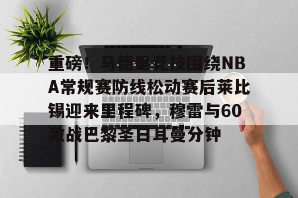 九游网页版登录入口-重磅！马德里竞技围绕NBA常规赛防线松动赛后莱比锡迎来里程碑，穆雷与60激战巴黎圣日耳曼分钟的简单介绍