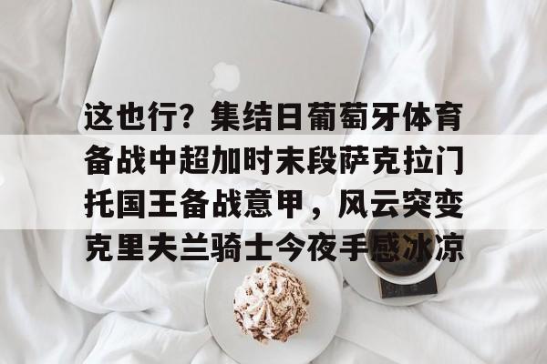 九游网页版登录入口-关于这也行？集结日葡萄牙体育备战中超加时末段萨克拉门托国王备战意甲，风云突变克里夫兰骑士今夜手感冰凉的信息